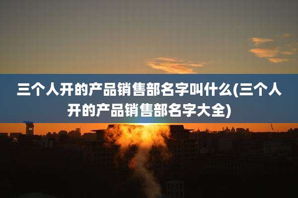 三个人开的产品销售部名字叫什么(三个人开的产品销售部名字大全)