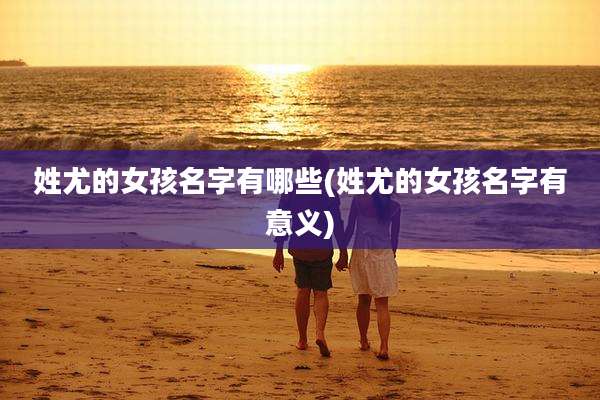 姓尤的女孩名字有哪些(姓尤的女孩名字有意义)
