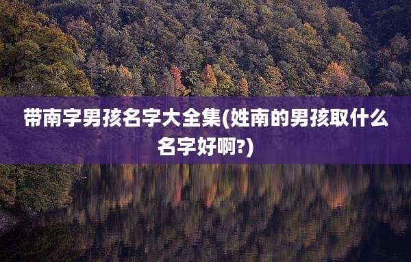 带南字男孩名字大全集(姓南的男孩取什么名字好啊?)
