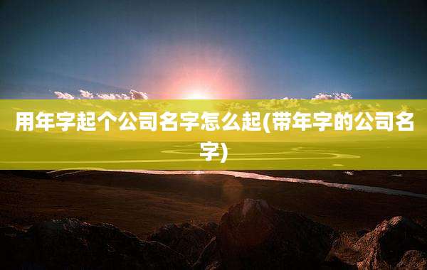 用年字起个公司名字怎么起(带年字的公司名字)