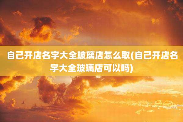 自己开店名字大全玻璃店怎么取(自己开店名字大全玻璃店可以吗)