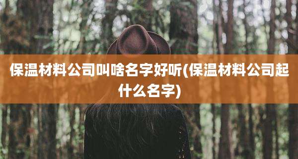 保温材料公司叫啥名字好听(保温材料公司起什么名字)