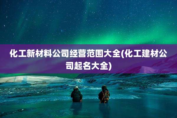化工新材料公司经营范围大全(化工建材公司起名大全)
