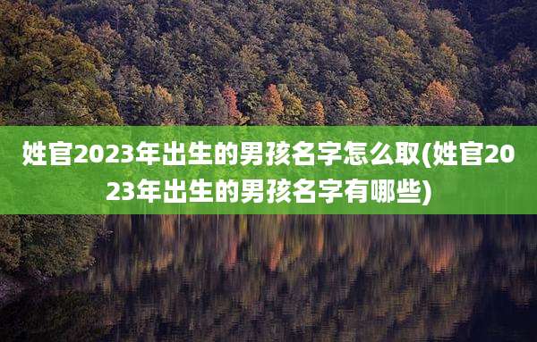 姓官2023年出生的男孩名字怎么取(姓官2023年出生的男孩名字有哪些)