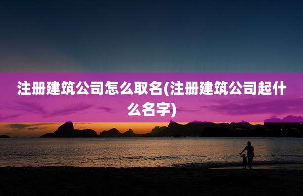 注册建筑公司怎么取名(注册建筑公司起什么名字)