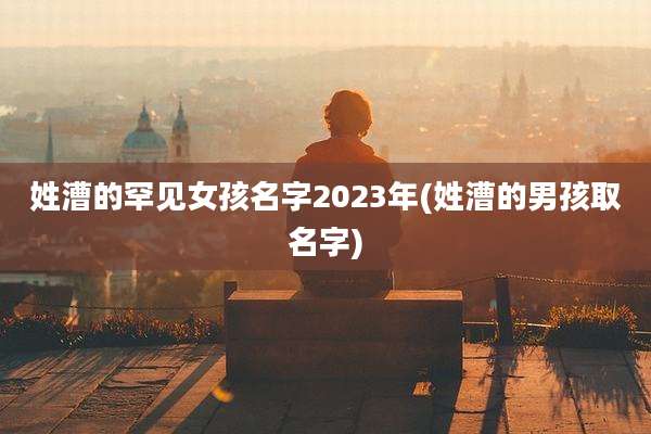 姓漕的罕见女孩名字2023年(姓漕的男孩取名字)