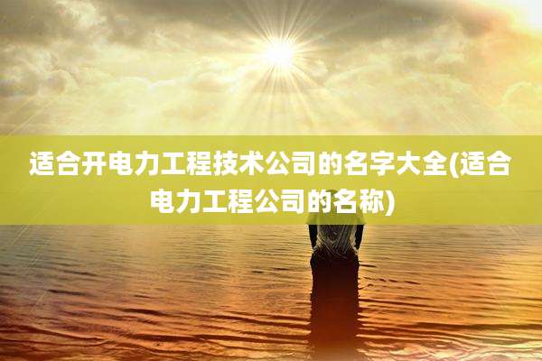 适合开电力工程技术公司的名字大全(适合电力工程公司的名称)