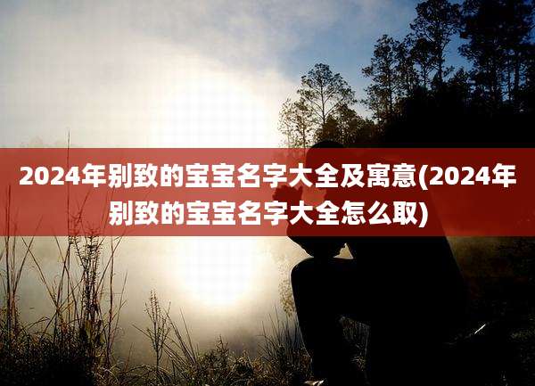 2024年别致的宝宝名字大全及寓意(2024年别致的宝宝名字大全怎么取)