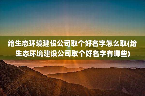 给生态环境建设公司取个好名字怎么取(给生态环境建设公司取个好名字有哪些)