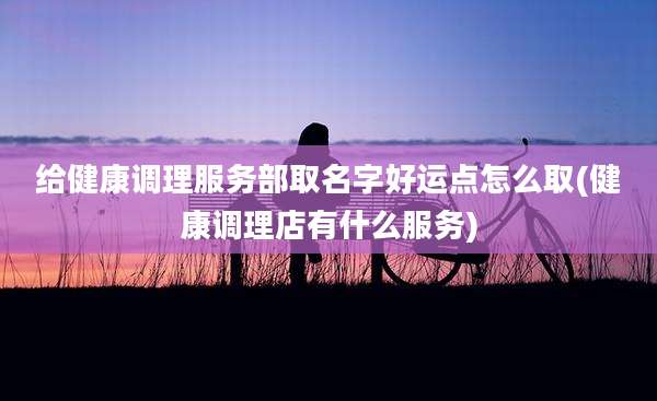 给健康调理服务部取名字好运点怎么取(健康调理店有什么服务)