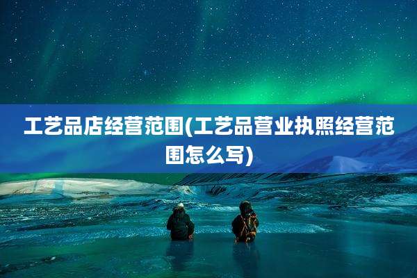 工艺品店经营范围(工艺品营业执照经营范围怎么写)