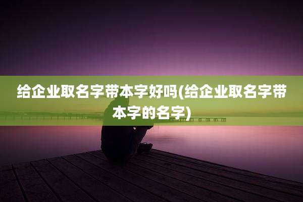给企业取名字带本字好吗(给企业取名字带本字的名字)