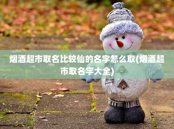 烟酒超市取名比较仙的名字怎么取(烟酒超市取名字大全)