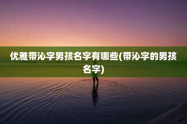 优雅带沁字男孩名字有哪些(带沁字的男孩名字)
