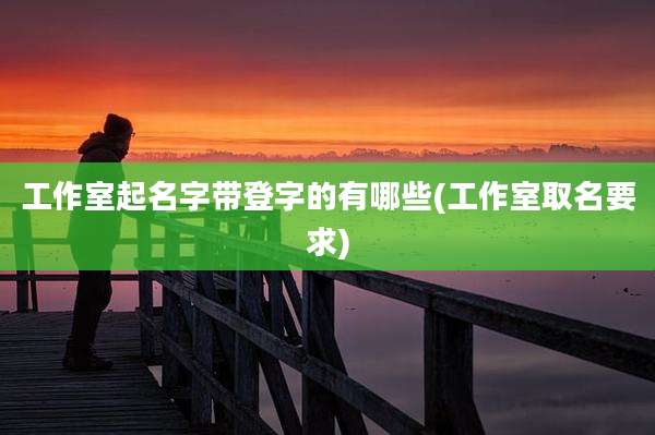 工作室起名字带登字的有哪些(工作室取名要求)
