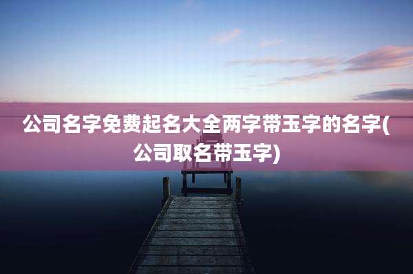 公司名字免费起名大全两字带玉字的名字(公司取名带玉字)