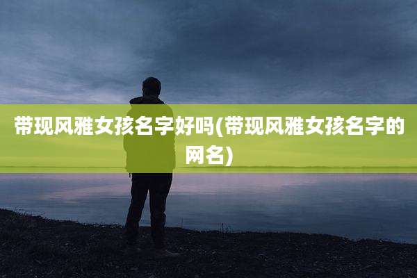 带现风雅女孩名字好吗(带现风雅女孩名字的网名)
