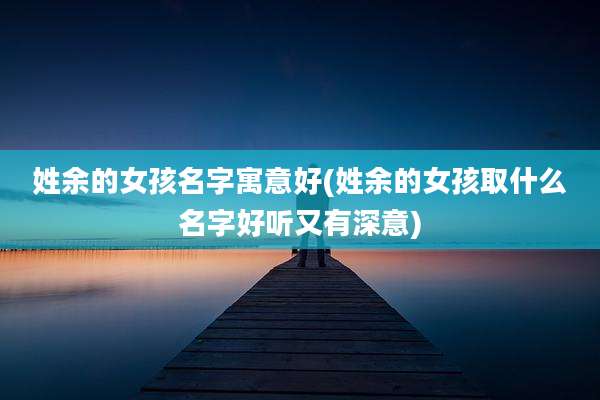 姓余的女孩名字寓意好(姓余的女孩取什么名字好听又有深意)