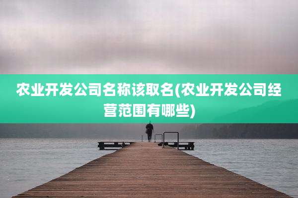 农业开发公司名称该取名(农业开发公司经营范围有哪些)
