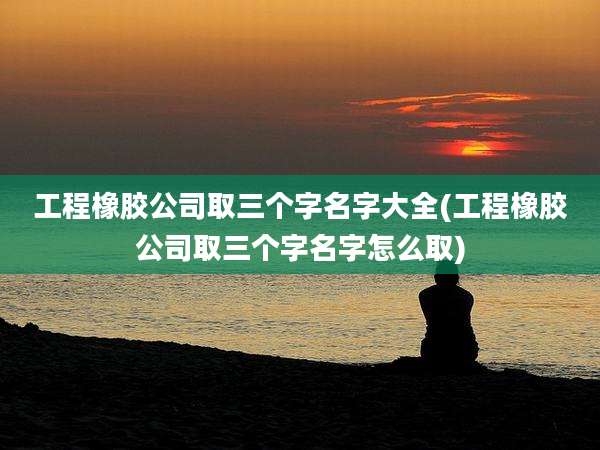 工程橡胶公司取三个字名字大全(工程橡胶公司取三个字名字怎么取)