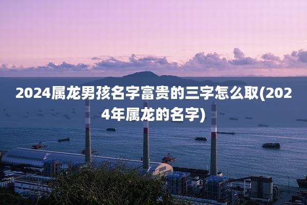2024属龙男孩名字富贵的三字怎么取(2024年属龙的名字)