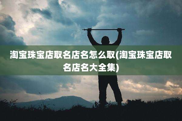 淘宝珠宝店取名店名怎么取(淘宝珠宝店取名店名大全集)
