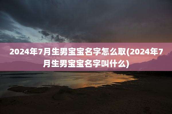 2024年7月生男宝宝名字怎么取(2024年7月生男宝宝名字叫什么)