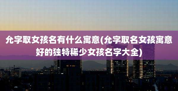 允字取女孩名有什么寓意(允字取名女孩寓意好的独特稀少女孩名字大全)