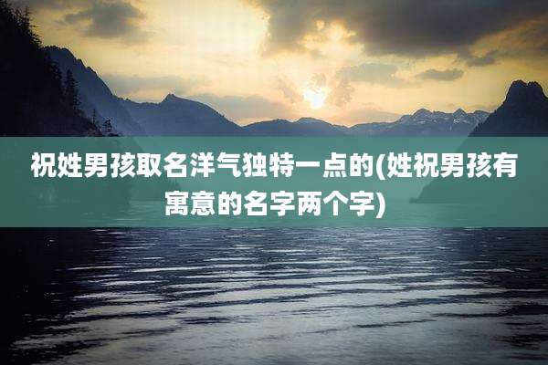 祝姓男孩取名洋气独特一点的(姓祝男孩有寓意的名字两个字)