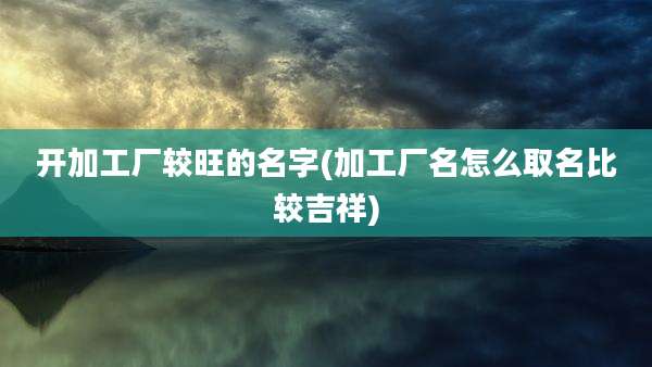 开加工厂较旺的名字(加工厂名怎么取名比较吉祥)