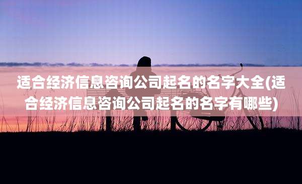 适合经济信息咨询公司起名的名字大全(适合经济信息咨询公司起名的名字有哪些)