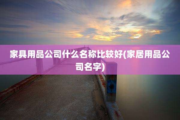 家具用品公司什么名称比较好(家居用品公司名字)