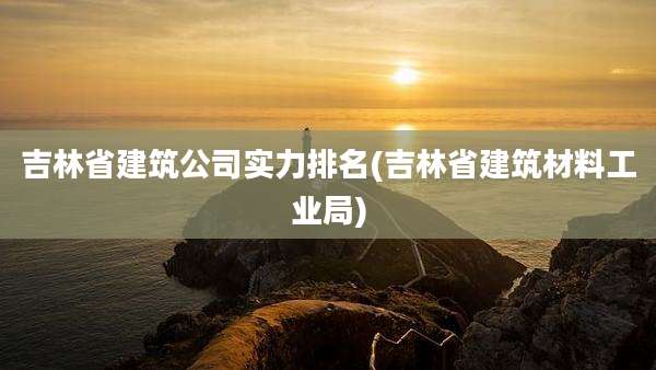 吉林省建筑公司实力排名(吉林省建筑材料工业局)