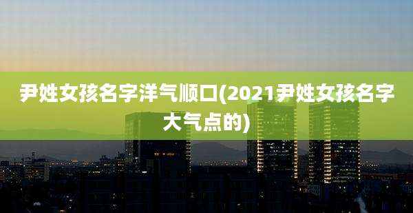 尹姓女孩名字洋气顺口(2021尹姓女孩名字大气点的)