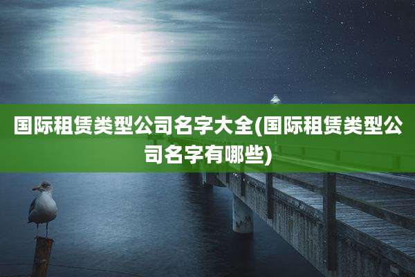 国际租赁类型公司名字大全(国际租赁类型公司名字有哪些)