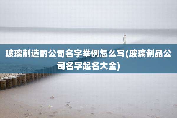 玻璃制造的公司名字举例怎么写(玻璃制品公司名字起名大全)