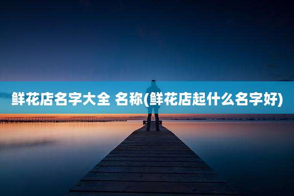 鲜花店名字大全 名称(鲜花店起什么名字好)