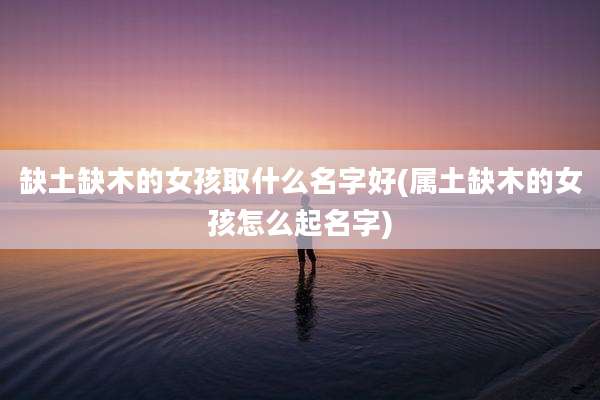 缺土缺木的女孩取什么名字好(属土缺木的女孩怎么起名字)