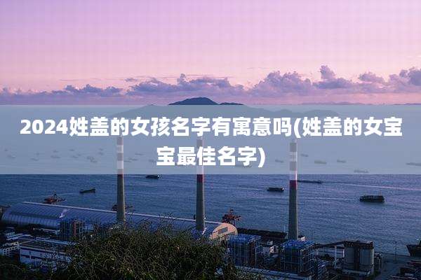 2024姓盖的女孩名字有寓意吗(姓盖的女宝宝最佳名字)