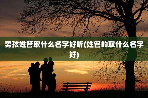 男孩姓管取什么名字好听(姓管的取什么名字好)