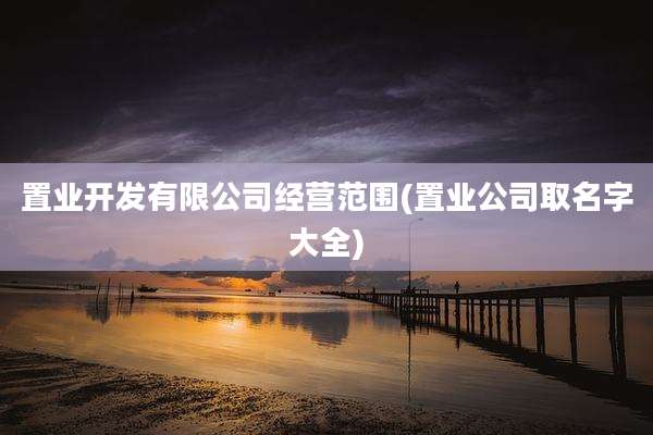 置业开发有限公司经营范围(置业公司取名字大全)