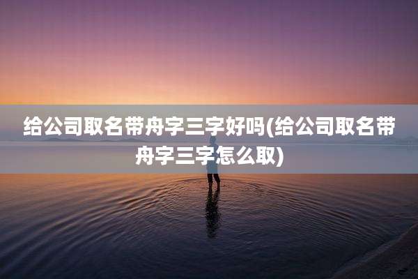 给公司取名带舟字三字好吗(给公司取名带舟字三字怎么取)
