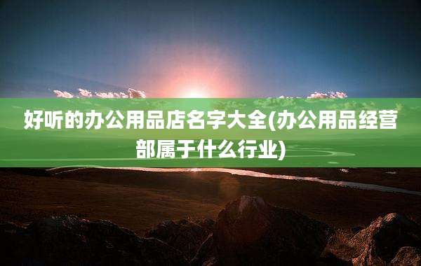 好听的办公用品店名字大全(办公用品经营部属于什么行业)