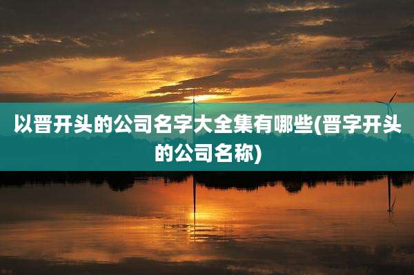 以晋开头的公司名字大全集有哪些(晋字开头的公司名称)
