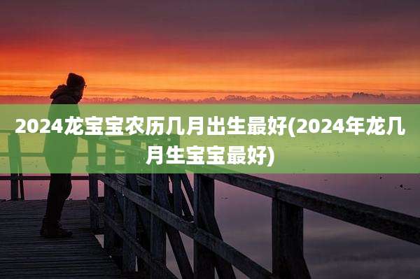 2024龙宝宝农历几月出生最好(2024年龙几月生宝宝最好)