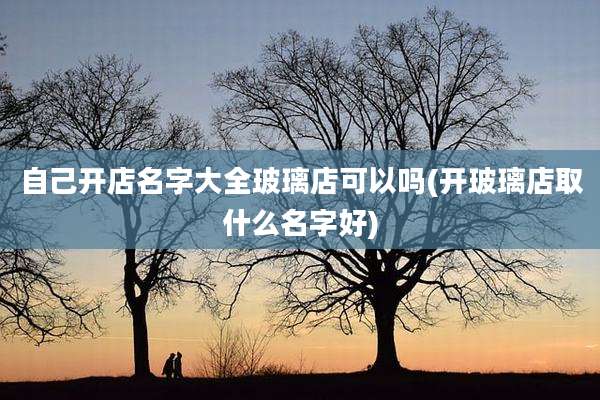 自己开店名字大全玻璃店可以吗(开玻璃店取什么名字好)