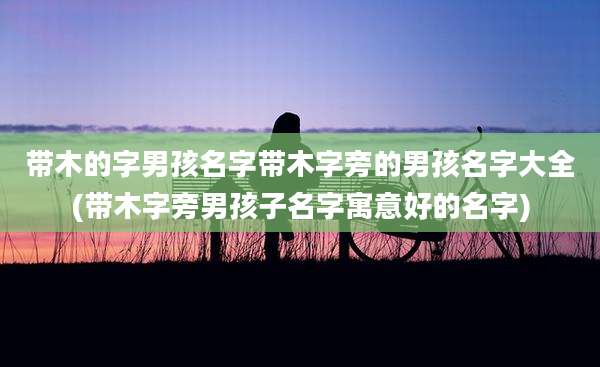 带木的字男孩名字带木字旁的男孩名字大全(带木字旁男孩子名字寓意好的名字)