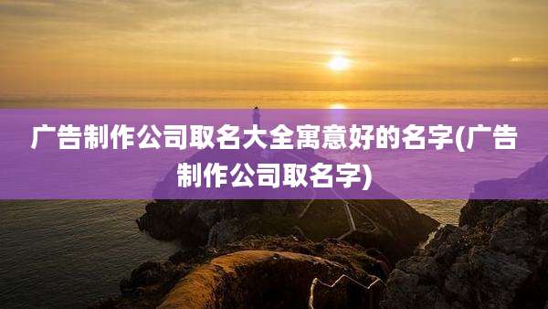 广告制作公司取名大全寓意好的名字(广告制作公司取名字)