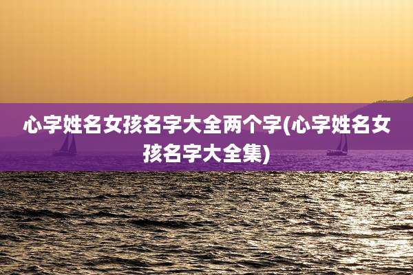 心字姓名女孩名字大全两个字(心字姓名女孩名字大全集)