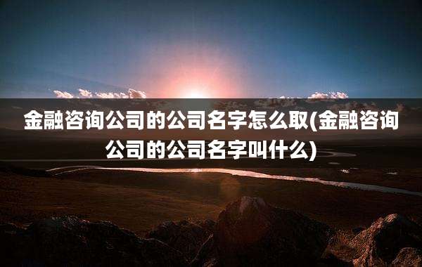 金融咨询公司的公司名字怎么取(金融咨询公司的公司名字叫什么)